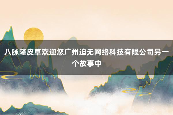 八脉隆皮草欢迎您广州迫无网络科技有限公司另一个故事中